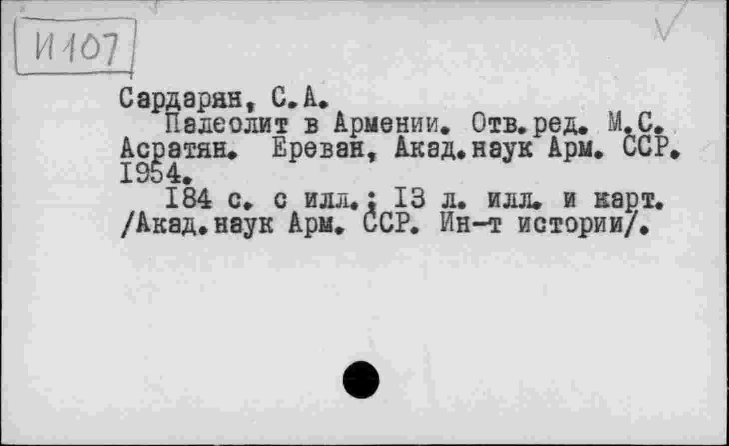 ﻿H1Ô7
Сардарян, С. А.
Палеолит в Армении. Отв.ред. М.С. Асратян. Ереван, Акад.наук Ары. ССР.
184 с. с илл.; 13 л. илл. и карт. /Акад.наук Арм, ССР. Ин-т истории/.